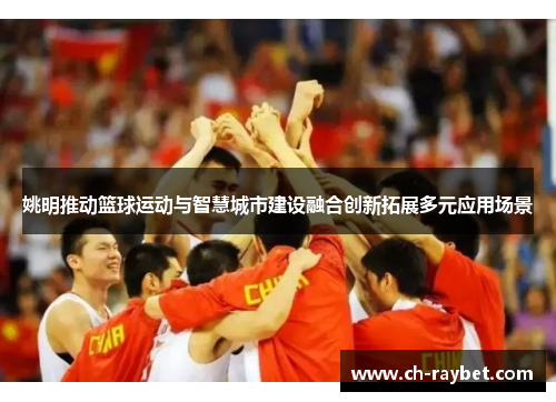 姚明推动篮球运动与智慧城市建设融合创新拓展多元应用场景