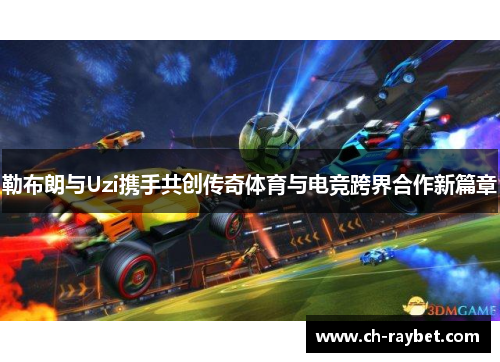 勒布朗与Uzi携手共创传奇体育与电竞跨界合作新篇章