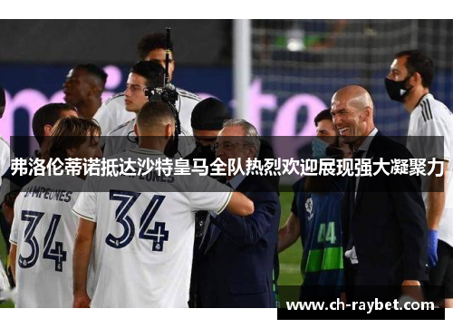 弗洛伦蒂诺抵达沙特皇马全队热烈欢迎展现强大凝聚力
