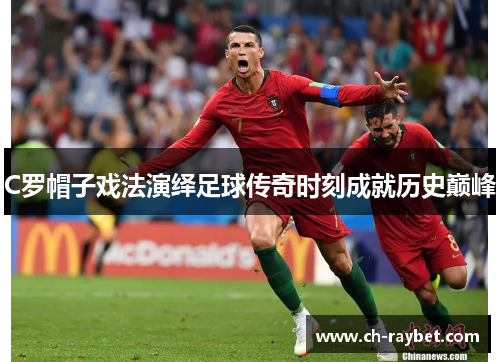 C罗帽子戏法演绎足球传奇时刻成就历史巅峰