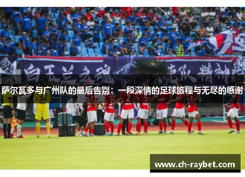 萨尔瓦多与广州队的最后告别:一段深情的足球旅程与无尽的感谢